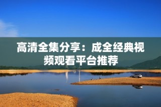 高清全集分享：成全经典视频观看平台推荐