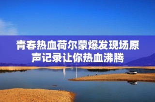 青春热血荷尔蒙爆发现场原声记录让你热血沸腾