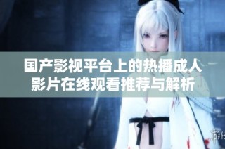 国产影视平台上的热播成人影片在线观看推荐与解析