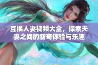 互换人妻视频大全，探索夫妻之间的新奇体验与乐趣