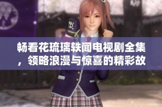 畅看花琉璃轶闻电视剧全集，领略浪漫与惊喜的精彩故事