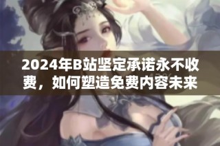 2024年B站坚定承诺永不收费，如何塑造免费内容未来