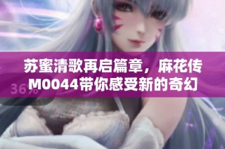 苏蜜清歌再启篇章，麻花传M0044带你感受新的奇幻旅程
