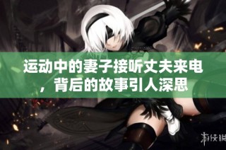 运动中的妻子接听丈夫来电，背后的故事引人深思