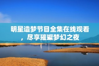 明星造梦节目全集在线观看，尽享璀璨梦幻之夜