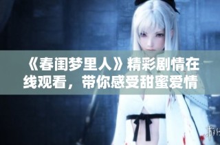 《春闺梦里人》精彩剧情在线观看，带你感受甜蜜爱情与梦幻人生