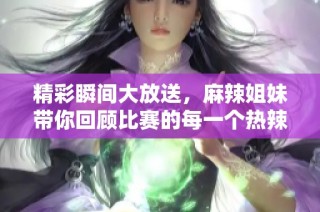 精彩瞬间大放送，麻辣姐妹带你回顾比赛的每一个热辣时刻！