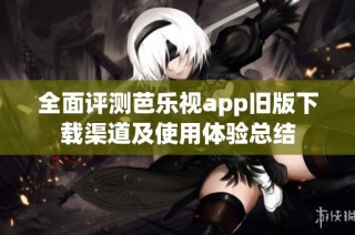全面评测芭乐视app旧版下载渠道及使用体验总结