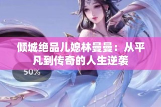 倾城绝品儿媳林曼曼：从平凡到传奇的人生逆袭