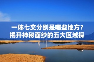 一体七交分别是哪些地方？揭开神秘面纱的五大区域探索