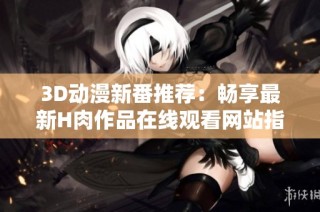 3D动漫新番推荐：畅享最新H肉作品在线观看网站指南