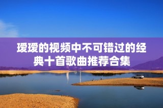 瑷瑷的视频中不可错过的经典十首歌曲推荐合集
