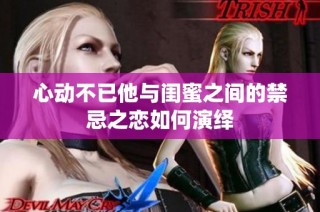 心动不已他与闺蜜之间的禁忌之恋如何演绎