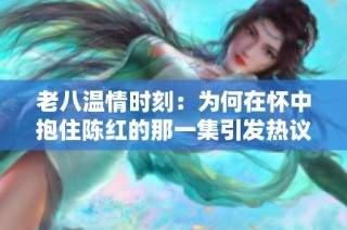 老八温情时刻：为何在怀中抱住陈红的那一集引发热议