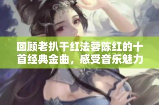 回顾老扒干红法蓉陈红的十首经典金曲，感受音乐魅力