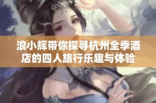 浪小辉带你探寻杭州全季酒店的四人旅行乐趣与体验