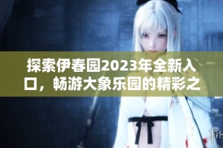 探索伊春园2023年全新入口，畅游大象乐园的精彩之旅