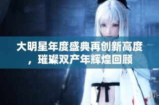 大明星年度盛典再创新高度，璀璨双产年辉煌回顾