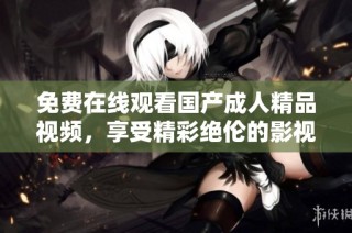 免费在线观看国产成人精品视频，享受精彩绝伦的影视体验