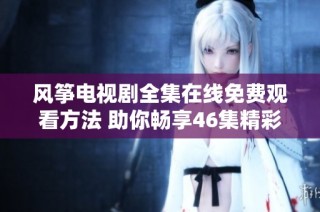 风筝电视剧全集在线免费观看方法 助你畅享46集精彩剧情