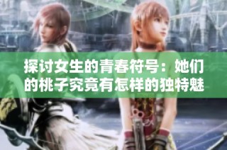 探讨女生的青春符号：她们的桃子究竟有怎样的独特魅力