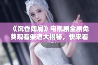 《沉香如屑》电视剧全剧免费观看渠道大揭秘，快来看看吧！
