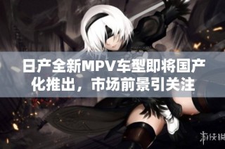 日产全新MPV车型即将国产化推出，市场前景引关注