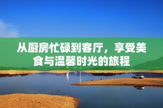 从厨房忙碌到客厅，享受美食与温馨时光的旅程