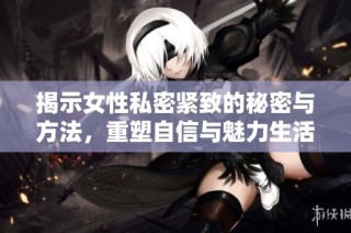 揭示女性私密紧致的秘密与方法，重塑自信与魅力生活