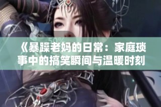 《暴躁老妈的日常：家庭琐事中的搞笑瞬间与温暖时刻》