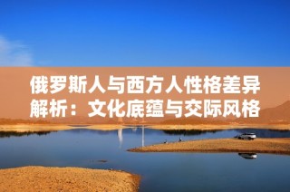 俄罗斯人与西方人性格差异解析：文化底蕴与交际风格之对比