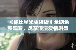 《你比星光更璀璨》全剧免费观看，尽享浪漫爱情剧盛宴