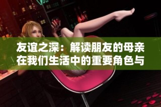 友谊之深：解读朋友的母亲在我们生活中的重要角色与影响