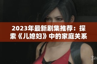 2023年最新剧集推荐：探索《儿媳妇》中的家庭关系与情感纠葛