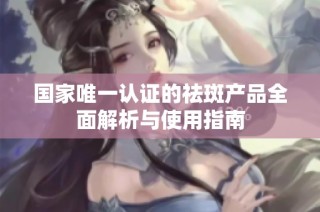 国家唯一认证的祛斑产品全面解析与使用指南