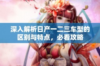 深入解析日产一二三车型的区别与特点，必看攻略