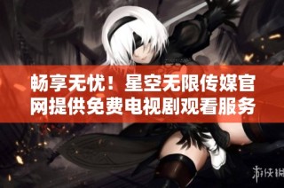 畅享无忧！星空无限传媒官网提供免费电视剧观看服务