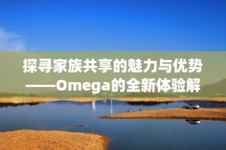 探寻家族共享的魅力与优势——Omega的全新体验解析