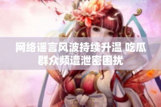 网络谣言风波持续升温 吃瓜群众频遭泄密困扰