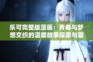 乐可完整版漫画：青春与梦想交织的温暖故事探索与冒险的旅程