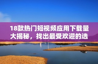 18款热门短视频应用下载量大揭秘，找出最受欢迎的选择
