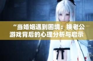“当婚姻遇到困境：换老公游戏背后的心理分析与启示”