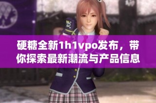 硬糖全新1h1vpo发布，带你探索最新潮流与产品信息