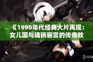 《1990年代经典大片再现：女儿国与魂销骊宫的传奇故事》