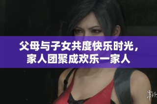 父母与子女共度快乐时光，家人团聚成欢乐一家人