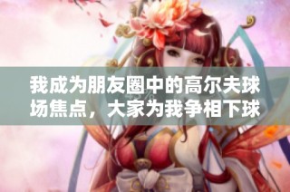 我成为朋友圈中的高尔夫球场焦点，大家为我争相下球