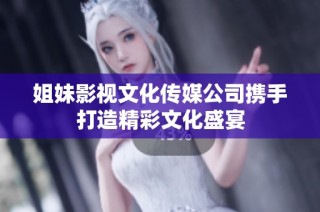 姐妹影视文化传媒公司携手打造精彩文化盛宴