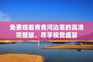 免费观看青青河边草的高清完整版，尽享视觉盛宴
