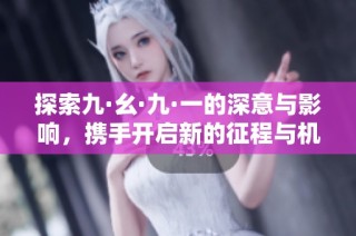 探索九·幺·九·一的深意与影响，携手开启新的征程与机遇
