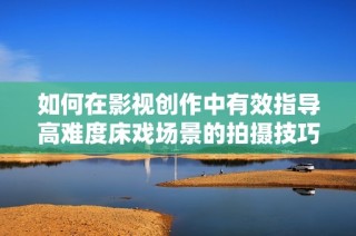 如何在影视创作中有效指导高难度床戏场景的拍摄技巧与注意事项